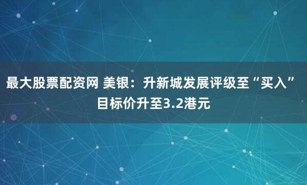 最大股票配资网 美银：升新城发展评级至“买入” 目标价升至3.2港元