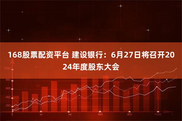168股票配资平台 建设银行：6月27日将召开2024年度股东大会