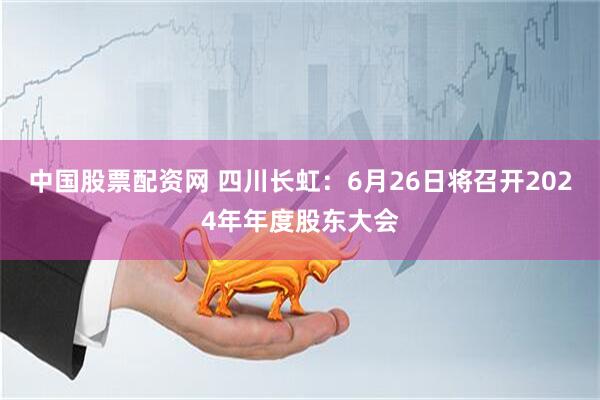 中国股票配资网 四川长虹：6月26日将召开2024年年度股东大会