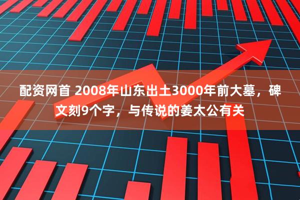 配资网首 2008年山东出土3000年前大墓，碑文刻9个字，与传说的姜太公有关