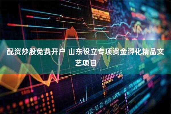 配资炒股免费开户 山东设立专项资金孵化精品文艺项目