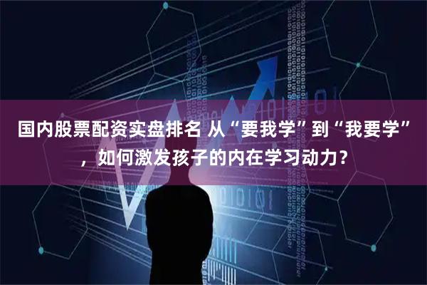 国内股票配资实盘排名 从“要我学”到“我要学”，如何激发孩子的内在学习动力？