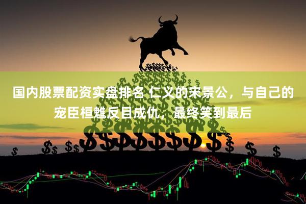 国内股票配资实盘排名 仁义的宋景公，与自己的宠臣桓魋反目成仇，最终笑到最后