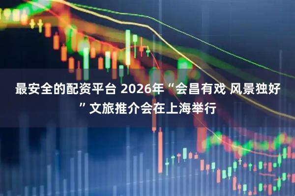 最安全的配资平台 2026年“会昌有戏 风景独好”文旅推介会在上海举行